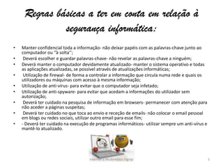 Regras básicas a ter em conta em relação à
segurança informática:
• Manter confidencial toda a informação- não deixar papéis com as palavras-chave junto ao
computador ou ‘’à solta’’;
• Deverá escolher e guardar palavras-chave- não revelar as palavras-chave a ninguém;
• Deverá manter o computador devidamente atualizado- manter o sistema operativo e todas
as aplicações atualizadas, se possível através de atualizações informáticas;
• Utilização de firewal- de forma a controlar a informação que circula numa rede e quais os
utilizadores ou máquinas com acesso à mesma informação;
• Utilização de anti-vírus- para evitar que o computador seja infetado;
• Utilização de anti-spyware- para evitar que acedam a informações do utilizador sem
autorização;
• Deverá ter cuidado na pesquisa de informação em browsers- permanecer com atenção para
não aceder a páginas suspeitas;
• Deverá ter cuidado no que toca ao envio e receção de emails- não colocar o email pessoal
em blogs ou redes sociais, utilizar outro email para esse fim;
• - Deverá ter cuidado na execução de programas informáticos- utilizar sempre um anti-vírus e
mantê-lo atualizado.
Internet e Multimédia Digital 3
 