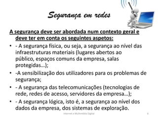 Segurança em redes
A segurança deve ser abordada num contexto geral e
deve ter em conta os seguintes aspetos:
• - A segurança física, ou seja, a segurança ao nível das
infraestruturas materiais (lugares abertos ao
público, espaços comuns da empresa, salas
protegidas…);
• -A sensibilização dos utilizadores para os problemas de
segurança;
• - A segurança das telecomunicações (tecnologias de
rede, redes de acesso, servidores da empresa…);
• - A segurança lógica, isto é, a segurança ao nível dos
dados da empresa, dos sistemas de exploração.
Internet e Multimédia Digital 6
 