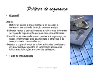 Política de segurança
• O que é?
Etapas:
- Definir as ações a implementar e as pessoas a
contactar em caso de deteção de uma amaça;
- Elaborar regras e procedimentos a aplicar nos diferentes
serviços da organização para os riscos identificados;
- Identificar as necessidades no que toca à segurança, os
riscos informáticos que peam sobre a empresa e as
suas possíveis consequências;
- Detetar e supervisionar as vulnerabilidades do sistema
de informação e manter-se informado acerca das
falhas nas aplicações e materiais utilizados.
• Tipos de insegurança;
Internet e Multimédia Digital 7
 