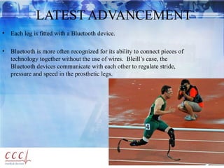 LATEST ADVANCEMENT
• Each leg is fitted with a Bluetooth device.
• Bluetooth is more often recognized for its ability to connect pieces of
technology together without the use of wires. Bleill’s case, the
Bluetooth devices communicate with each other to regulate stride,
pressure and speed in the prosthetic legs.
 