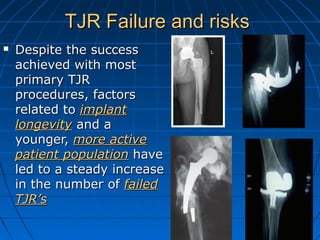 TJR Failure and risksTJR Failure and risks
 Despite the successDespite the success
achieved with mostachieved with most
primary TJRprimary TJR
procedures, factorsprocedures, factors
related torelated to implantimplant
longevitylongevity and aand a
younger,younger, more activemore active
patient populationpatient population havehave
led to a steady increaseled to a steady increase
in the number ofin the number of failedfailed
TJR’sTJR’s
 