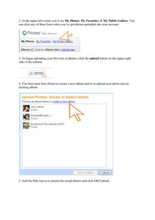2. At the upper left corner you’d see My Photos, My Favorites, & My Public Gallery. You
can click any of these links when you’ve got photos uploaded into your account.
3. To begin uploading your first sets of photos, click the upload button on the upper-right
side of the website.
4. You then must first choose to create a new album and/or to upload your photo into an
existing album.
5. And the fifth step is to choose the actual photos and click OK/Upload.
 
