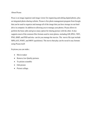 About Picasa
Picas is an image organizer and image viewer for organizing and editing digital photos, plus
an integrated photo-sharing website. Picasa is free photo management program from Google
that can be used to organize and manage all of the image that you have storage on our hard
drive in computer. In addition to allowing you to manage your photos. Picasa allows to
perform the basic edits and gives many option for sharing picture with the other. It also
supports most of the common files formats used to store photos, including GIF,JPEG, TIFF,
PNG, BMP, and PSD and also can let you manage the movies. The movie file type include
MPG,AVI, WMV, and MOV (quicktime). The movie that play can be saved in any formats
using Picasa itself.
In picasa you can make :
Movie maker
Remove low Quality pictures
To picture scramble
Edit picture
Picture collage.
 