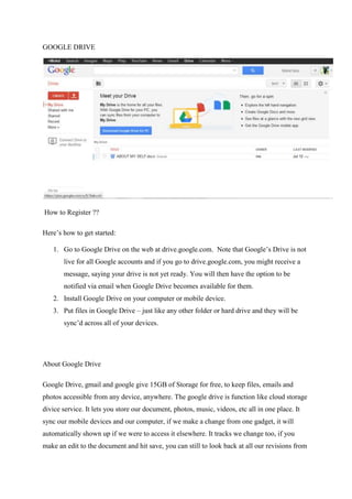 GOOGLE DRIVE
How to Register ??
Here’s how to get started:
1. Go to Google Drive on the web at drive.google.com. Note that Google’s Drive is not
live for all Google accounts and if you go to drive.google.com, you might receive a
message, saying your drive is not yet ready. You will then have the option to be
notified via email when Google Drive becomes available for them.
2. Install Google Drive on your computer or mobile device.
3. Put files in Google Drive – just like any other folder or hard drive and they will be
sync’d across all of your devices.
About Google Drive
Google Drive, gmail and google give 15GB of Storage for free, to keep files, emails and
photos accessible from any device, anywhere. The google drive is function like cloud storage
divice service. It lets you store our document, photos, music, videos, etc all in one place. It
sync our mobile devices and our computer, if we make a change from one gadget, it will
automatically shown up if we were to access it elsewhere. It tracks we change too, if you
make an edit to the document and hit save, you can still to look back at all our revisions from
 