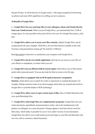 the past 30 days. It will be heavily on Google search , with image recognition for browsing
our photos and some OCR capabilities for sniffing our text in pictures.
10 Benefits of Google Drive
1 – Google Drive lets you send large files to your colleagues, clients and friends directly
from your Gmail account. When you join Google Drive, you automatically have 5 GB of
storage space. It is also possible to buy more GO at a low cost. For Google Drive prices, click
here.
2 – Google Drive allows you to access your files remotely. Indeed, Google Drive can be
synchronized with your computer. With Drive, all your files become available on the web.
You have a big presentation coming up? No need for a USB key!
Read this article to learn how to synchronize your computer with Google Drive.
3 – Google Drive has its own mobile application which gives you access to your files on
your iPhone or smartphone, no matter where you are!
4 – Google Drive has an efficient built-in search engine which allows you to find content
easily with a keyword search. You can also look for files by owner or by file type.
5 – Google Drive is equipped with an OCR (optical character recognition)
function, which allows you to search for words or expressions in scanned documents. For
example, finding someone's name in an old newspaper article that was scanned and saved on
Google Drive is possible thanks to OCR technology!
6 – Google Drive allows users to open various types of files, like.ai (Adobe Illustrator) and
even .psd (Photoshop) files.
7 – Google Drive and Google Docs are complementary programs. Google Docs lets you
create documents, spreadsheets and presentations online, and work simultaneously with
partners or colleagues on a same document. Changes appear in real time and are saved for
thirty days, which makes it possible for you to view earlier versions of your documents.
Google Docs also allows you to add certain access privileges to your files and determine who
can view, edit or comment a shared document.
 