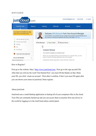 JUST CLOUD
How to Register?
First go to the website :http:// http://www.justcloud.com/. Next go to the sign up and Clik.
After that you will see the word ‘Get Started Now’ you must fill the blanks on that. Done
your fill, you click ‘create an account’. Wait after it confirm, if don’t you must fill again after
you can shown your name in justcloud. Done register.
About justcloud.
Justcloud uses a small desktop application to backup all of your computers files to the cloud.
Your files are constantly backed up and you can access them at anytime from any device in
the world by logging in to the JustCloud online control panel.
 