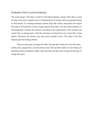INTRODUCTION CLOUD STORAGE
The cloud storage is the place a model of networked enterprise storage where data is stored
not only in the user's computer, but in virtualized pools of storage which are generally hosted
by third parties, too. Hosting companies operate large data centers, and people who require
their data to be hosted buy or lease storage capacity from them. The data center operators, in
the background, virtualize the resources according to the requirements of the customer and
expose them as storage pools, which the customers can themselves use to store files or data
objects. Physically, the resource may span across multiple servers. The safety of the files
depends upon the hosting websites.
There are many type to storage the folder. The type that I study are to use slide share,
scribd, picasa, google drive, you tube and jut cloud. The type that I study is to use storage our
document, project assignment, folder, video and other else that can be storage into the type of
storage that I give.
 