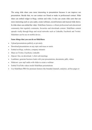 The using slide share cans more interesting in presentation because it can improve our
presentation. Beside that, we can contact our friend or make in professional contact. Slide
share can embed widget in blogs, website and wikis. It also can create slide casts that can
more interesting such as sync audio, create webinars, record lectures and musical slide shows.
In slide share can embed the video. SlideShare features a vibrant professional and educational
community that regularly comments, favourites and downloads content. SlideShare content
spreads virally through blogs and social networks such as LinkedIn, Facebook and Twitter.
Slideshare can be use on mobile device .
Some things that you can do on SlideShare
Upload presentations publicly or privately
Download presentations on any topic and reuse or remix
Embed on blogs, websites, company intranets
Share on Twitter, Facebook, LinkedIn
Zipcast: free, no download, 1 click web meetings
Leadshare: generate business leads with your presentations, documents, pdfs, videos
Slidecast: sync mp3 audio with slides to create a webinar
Embed YouTube videos inside SlideShare presentations
Use SlideShare PRO for premium features like branded channels, analytics, ad free pages et
 