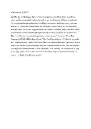 What is about Scribd ??
Scribd is the world's largest digital library where people can publish, discover, and read
books and documents of all kinds on the web or any mobile device. Millions of books and
documents have been contributed to Scribd by the community and this content reaches an
audience of 100 million people around the world every month. Scribd is a self-publishing
platform where you can not only publish articles, but also share files, like a viral short eBook
you created, for instance! In Scribd anyone can upload their documents and presentations.
The two of the most important things in your online success. You can use Word, Text
Documents, HTML, JPEGs, PowerPoint, PDFs, Excel Spreadsheets, LITs, Postscripts, and a
very important feature - audio files. Scribd, like most sites now, has its own algorithm, so you
want to use the site to your advantage, but while keeping in line with their rules and etiquette
so that your documents perform to their best ability. Most anything can be uploaded, as long
as it's legal, and if you're in the Adult market, Scribd (like Squidoo) allows the content as
long as you flag it for Adult viewers only.
 