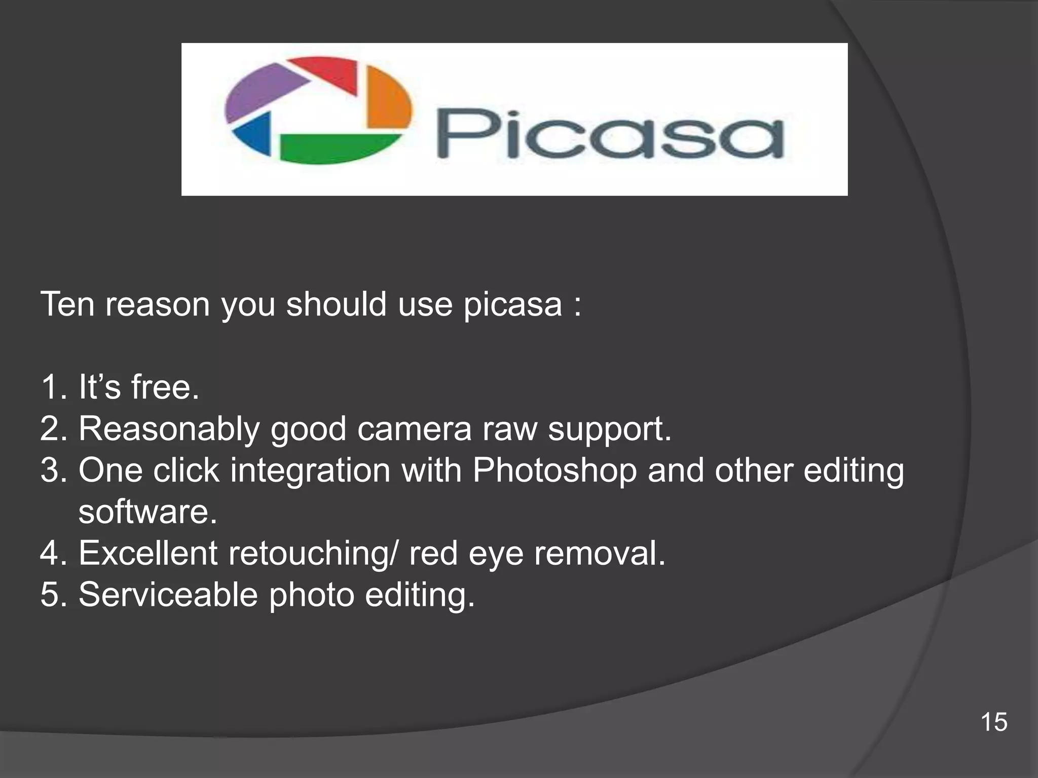 Ten reason you should use picasa :
1. It‟s free.
2. Reasonably good camera raw support.
3. One click integration with Photoshop and other editing
software.
4. Excellent retouching/ red eye removal.
5. Serviceable photo editing.
15
 
