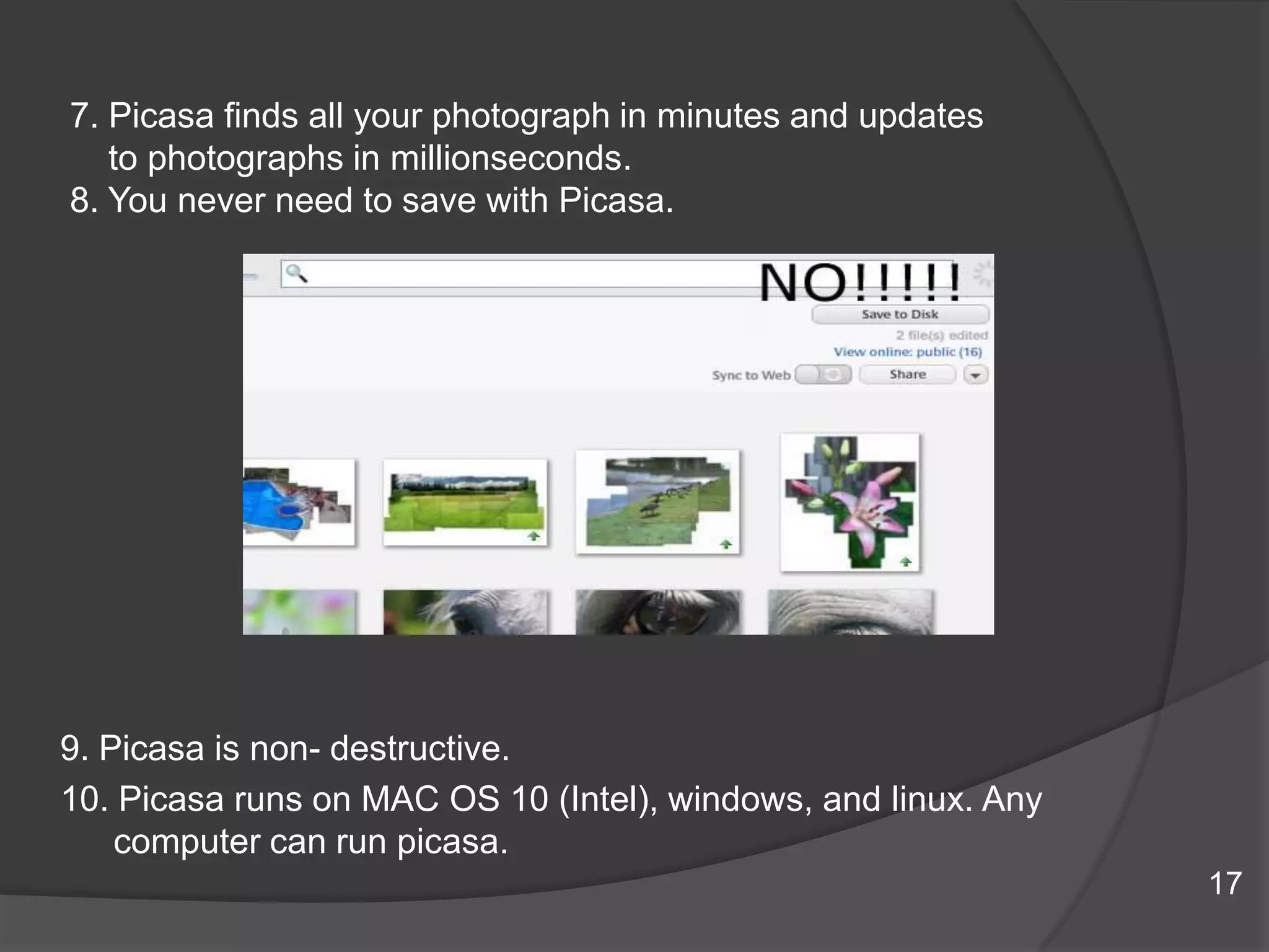 7. Picasa finds all your photograph in minutes and updates
to photographs in millionseconds.
8. You never need to save with Picasa.
9. Picasa is non- destructive.
10. Picasa runs on MAC OS 10 (Intel), windows, and linux. Any
computer can run picasa.
17
 