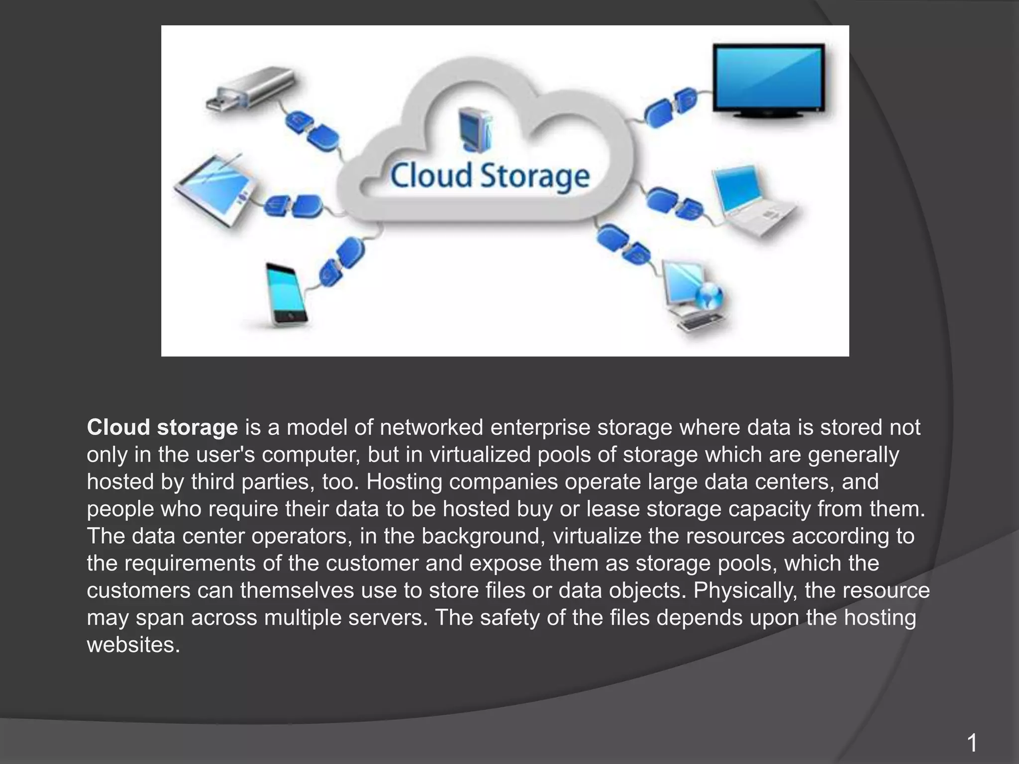 1
Cloud storage is a model of networked enterprise storage where data is stored not
only in the user's computer, but in virtualized pools of storage which are generally
hosted by third parties, too. Hosting companies operate large data centers, and
people who require their data to be hosted buy or lease storage capacity from them.
The data center operators, in the background, virtualize the resources according to
the requirements of the customer and expose them as storage pools, which the
customers can themselves use to store files or data objects. Physically, the resource
may span across multiple servers. The safety of the files depends upon the hosting
websites.
 