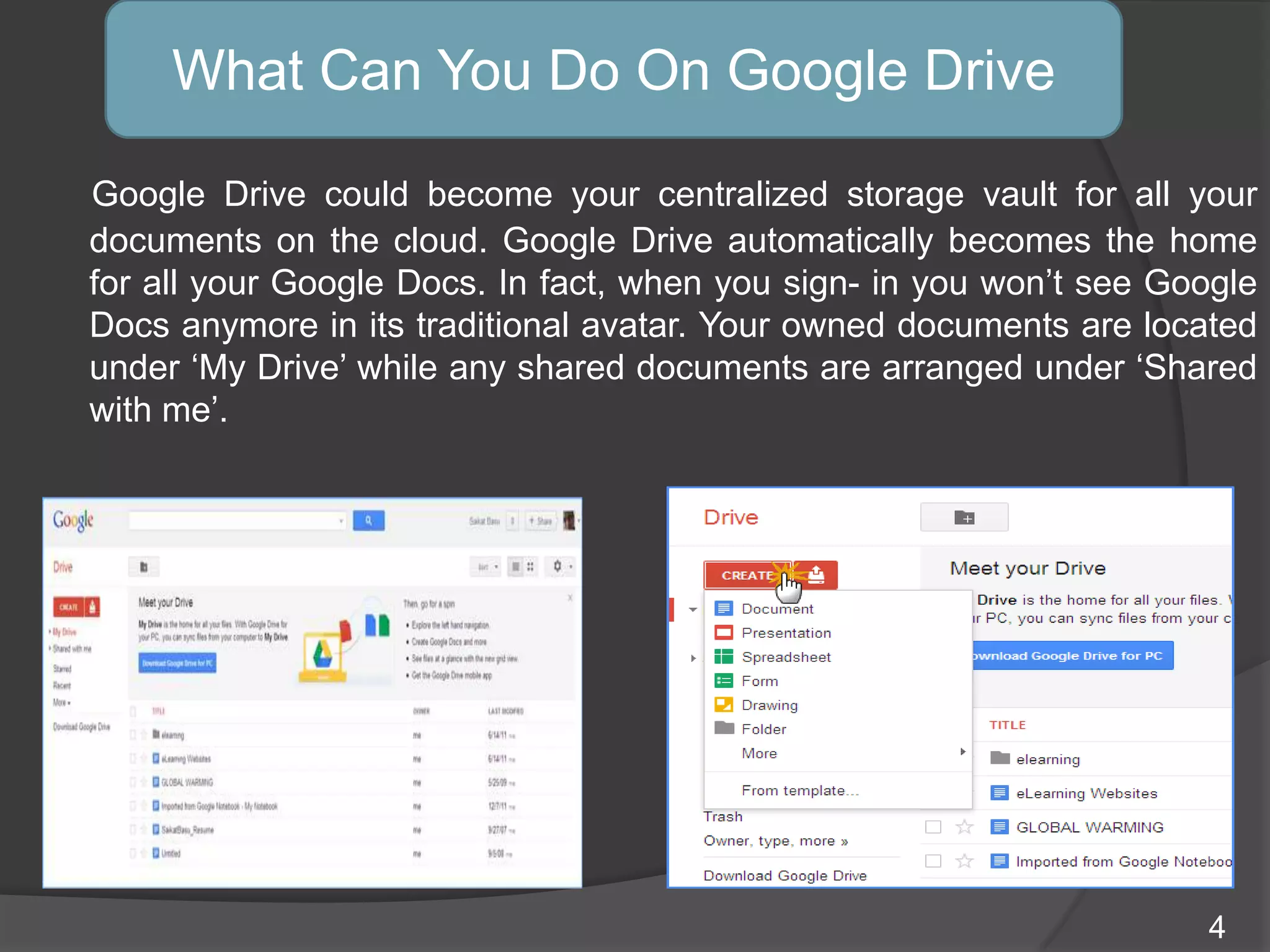Google Drive could become your centralized storage vault for all your
documents on the cloud. Google Drive automatically becomes the home
for all your Google Docs. In fact, when you sign- in you won‟t see Google
Docs anymore in its traditional avatar. Your owned documents are located
under „My Drive‟ while any shared documents are arranged under „Shared
with me‟.
What Can You Do On Google Drive
4
 