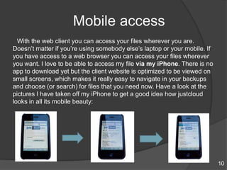 Mobile access
With the web client you can access your files wherever you are.
Doesn‟t matter if you‟re using somebody else‟s laptop or your mobile. If
you have access to a web browser you can access your files wherever
you want. I love to be able to access my file via my iPhone. There is no
app to download yet but the client website is optimized to be viewed on
small screens, which makes it really easy to navigate in your backups
and choose (or search) for files that you need now. Have a look at the
pictures I have taken off my iPhone to get a good idea how justcloud
looks in all its mobile beauty:
10
 