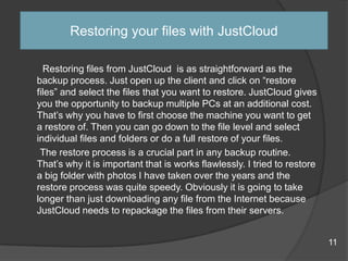 Restoring files from JustCloud is as straightforward as the
backup process. Just open up the client and click on “restore
files” and select the files that you want to restore. JustCloud gives
you the opportunity to backup multiple PCs at an additional cost.
That‟s why you have to first choose the machine you want to get
a restore of. Then you can go down to the file level and select
individual files and folders or do a full restore of your files.
The restore process is a crucial part in any backup routine.
That‟s why it is important that is works flawlessly. I tried to restore
a big folder with photos I have taken over the years and the
restore process was quite speedy. Obviously it is going to take
longer than just downloading any file from the Internet because
JustCloud needs to repackage the files from their servers.
Restoring your files with JustCloud
11
 