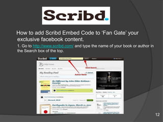 How to add Scribd Embed Code to „Fan Gate‟ your
exclusive facebook content.
1. Go to http://www.scribd.com/ and type the name of your book or author in
the Search box of the top.
12
 