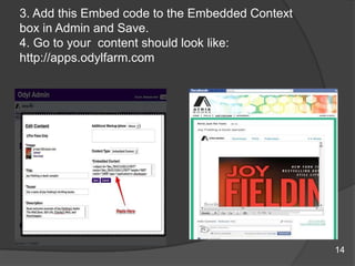3. Add this Embed code to the Embedded Context
box in Admin and Save.
4. Go to your content should look like:
http://apps.odylfarm.com
14
 