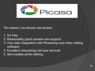 Ten reason you should use picasa :
1. It‟s free.
2. Reasonably good camera raw support.
3. One click integration with Photoshop and other editing
software.
4. Excellent retouching/ red eye removal.
5. Serviceable photo editing.
15
 