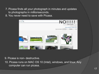 7. Picasa finds all your photograph in minutes and updates
to photographs in millionseconds.
8. You never need to save with Picasa.
9. Picasa is non- destructive.
10. Picasa runs on MAC OS 10 (Intel), windows, and linux. Any
computer can run picasa.
17
 
