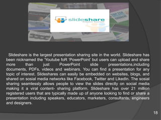 Slideshare is the largest presentation sharing site in the world. Slideshare has
been nicknamed the „Youtube foR „PowerPoint‟ but users can upload and share
more than just PowerPoint slide presentations,including
documents, PDFs, videos and webinars. You can find a presentation for any
topic of interest. Slideshares can easily be embedded on websites, blogs, and
shared on sosial media networks like Facebook, Twitter and LikedIn. The sosial
sharing seamlessly allows people to view the slides directly on social media
making it a viral content- sharing platform. Slideshare has over 21 million
registered users that are typically made up of anyone looking to find or share a
presentation including speakers, educators, marketers, consultants, engineers
and designers.
18
 