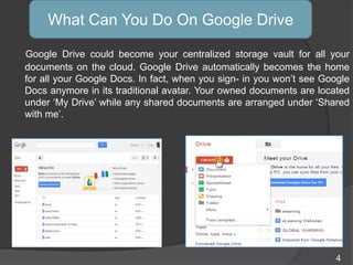 Google Drive could become your centralized storage vault for all your
documents on the cloud. Google Drive automatically becomes the home
for all your Google Docs. In fact, when you sign- in you won‟t see Google
Docs anymore in its traditional avatar. Your owned documents are located
under „My Drive‟ while any shared documents are arranged under „Shared
with me‟.
What Can You Do On Google Drive
4
 