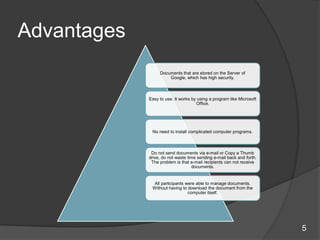 Advantages
Documents that are stored on the Server of
Google, which has high security.
Easy to use. It works by using a program like Microsoft
Office.
No need to install complicated computer programs.
Do not send documents via e-mail or Copy a Thumb
drive, do not waste time sending e-mail back and forth.
The problem is that e-mail recipients can not receive
documents.
All participants were able to manage documents.
Without having to download the document from the
computer itself.
5
 