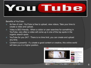 Benefits of YouTube :
 Its free of cost : YouTube is free to upload, view videos. Take your time to
create a video and upload.
 Video is SEO friendly : When a visitor or user searches for something in
YouTube, very often a video will come up in one of the top spots in the
organic search spots.
 YouTube for you 24/7 : There is no time limit, you can create and upload
any time.
 Content is powerful : if u create a good content or creative, this online world
will take you in a higher position.
6
 