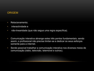 ORIGEM


•   Relacionamento;
•   interactividade e
•   não-linearidade (que não segue uma regra específica).


•   Comunicação interativa abrange estes três pontos fundamentais, sendo
    assim, o profissional não precisa limitar-se a dedicar os seus esforços
    somente para a internet.
•   Sendo possível trabalhar a comunicação interativa nos diversos meios de
    comunicação (rádio, televisão, telemóvel e outros).
 