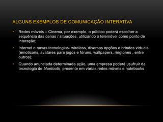 ALGUNS EXEMPLOS DE COMUNICAÇÃO INTERATIVA

•   Redes móveis – Cinema, por exemplo, o público poderá escolher a
    sequência das cenas / situações, utilizando o telemóvel como ponto de
    interação;
•   Internet e novas tecnologias- wireless, diversas opções e brindes virtuais
    (emoticons, avatares para jogos e fóruns, wallpapers, ringtones , entre
    outros);
•   Quando anunciada determinada ação, uma empresa poderá usufruir da
    tecnologia de bluetooth, presente em várias redes móveis e notebooks.
 