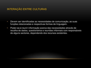 INTERAÇÃO ENTRE CULTURAS



•   Devem ser identificadas as necessidades de comunicação, as suas
    funções relacionadas e respectivas formas de linguagem.
•   Poder-se-á reunir informação acerca das necessidades através de
    recolha de dados, questionários e reuniões informais com responsáveis
    de alguns sectores, dependendo dos recursos existentes.
 