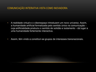 COMUNICAÇÃO INTERATIVA VISTA COMO INOVADORA




•   A realidade virtual e o ciberespaço introduzem um novo universo. Assim,
    a humanidade artificial formalizada pelo sentido único na comunicação -
    cuja artificialidade produziu o sentido de solidão e isolamento - dá lugar a
    uma humanidade fortemente interactiva.


•   Assim, têm vindo a constituir-se grupos de interesses transnacionais.
 