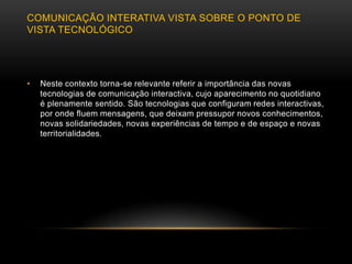 COMUNICAÇÃO INTERATIVA VISTA SOBRE O PONTO DE
VISTA TECNOLÓGICO




•   Neste contexto torna-se relevante referir a importância das novas
    tecnologias de comunicação interactiva, cujo aparecimento no quotidiano
    é plenamente sentido. São tecnologias que configuram redes interactivas,
    por onde fluem mensagens, que deixam pressupor novos conhecimentos,
    novas solidariedades, novas experiências de tempo e de espaço e novas
    territorialidades.
 