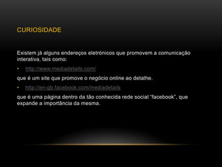 CURIOSIDADE


Existem já alguns endereços eletrónicos que promovem a comunicação
interativa, tais como:
•   http://www.mediadetails.com/
que é um site que promove o negócio online ao detalhe.
•   http://en-gb.facebook.com/mediadetails
que é uma página dentro da tão conhecida rede social “facebook”, que
expande a importância da mesma.
 