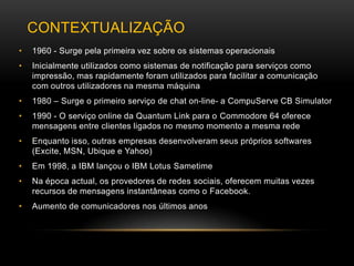 CONTEXTUALIZAÇÃO
•   1960 - Surge pela primeira vez sobre os sistemas operacionais
•   Inicialmente utilizados como sistemas de notificação para serviços como
    impressão, mas rapidamente foram utilizados para facilitar a comunicação
    com outros utilizadores na mesma máquina
•   1980 – Surge o primeiro serviço de chat on-line- a CompuServe CB Simulator
•   1990 - O serviço online da Quantum Link para o Commodore 64 oferece
    mensagens entre clientes ligados no mesmo momento a mesma rede
•   Enquanto isso, outras empresas desenvolveram seus próprios softwares
    (Excite, MSN, Ubique e Yahoo)
•   Em 1998, a IBM lançou o IBM Lotus Sametime
•   Na época actual, os provedores de redes sociais, oferecem muitas vezes
    recursos de mensagens instantâneas como o Facebook.
•   Aumento de comunicadores nos últimos anos
 