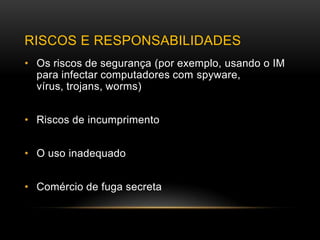RISCOS E RESPONSABILIDADES
• Os riscos de segurança (por exemplo, usando o IM
  para infectar computadores com spyware,
  vírus, trojans, worms)


• Riscos de incumprimento


• O uso inadequado


• Comércio de fuga secreta
 