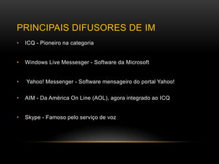PRINCIPAIS DIFUSORES DE IM
•   ICQ - Pioneiro na categoria


•   Windows Live Messesger - Software da Microsoft


•   Yahoo! Messenger - Software mensageiro do portal Yahoo!

•   AIM - Da América On Line (AOL), agora integrado ao ICQ


•   Skype - Famoso pelo serviço de voz
 