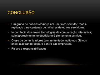 CONCLUSÃO

• Um grupo de notícias começa em um único servidor, mas é
  replicado para centenas ou milhares de outros servidores.
• Importância das novas tecnologias de comunicação interactiva,
  cujo aparecimento no quotidiano é plenamente sentido.
• O uso de comunicadores tem aumentado muito nos últimos
  anos, alastrando-se para dentro das empresas.
• Riscos e responsabilidades
 