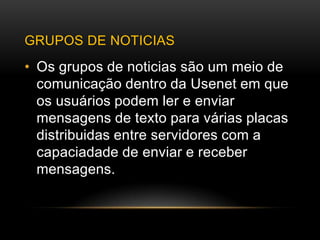 GRUPOS DE NOTICIAS
• Os grupos de noticias são um meio de
  comunicação dentro da Usenet em que
  os usuários podem ler e enviar
  mensagens de texto para várias placas
  distribuidas entre servidores com a
  capaciadade de enviar e receber
  mensagens.
 