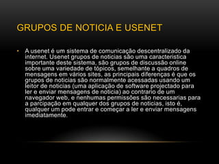 GRUPOS DE NOTICIA E USENET

• A usenet é um sistema de comunicação descentralizado da
  internet. Usenet grupos de noticias são uma caracteristica
  importante deste sistema, são grupos de discussão online
  sobre uma variedade de tópicos, semelhante a quadros de
  mensagens em vários sites, as principais diferenças é que os
  grupos de noticias são normalmente acessadas usando um
  leitor de noticias (uma aplicação de software projectado para
  ler e enviar mensagens de noticia) ao contrario de um
  navegador web, e nenhumas permissões são necessarias para
  a parcipação em qualquer dos grupos de noticias, isto é,
  qualquer um pode entrar e começar a ler e enviar mensagens
  imediatamente.
 