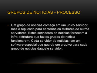 GRUPOS DE NOTICIAS - PROCESSO


• Um grupo de noticias começa em um único servidor,
  mas é replicado para centenas ou milhares de outros
  servidores. Estes servidores de noticias fornecem a
  infra-estrtutura que faz os grupos de noticia
  funcionarem. Cada servidor de noticias tem um
  software especial que guarda um arquivo para cada
  grupo de noticias daquele servidor.
 