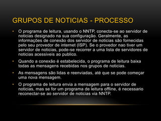 GRUPOS DE NOTICIAS - PROCESSO
•   O programa de leitura, usando o NNTP, conecta-se ao servidor de
    noticias designado na sua configuração. Geralmente, as
    informações de conexão dos servidor de noticias são fornecidas
    pelo seu provedor de internet (ISP). Se o provedor nao tiver um
    servidor de noticias, pode-se recorrer a uma lista de servidores de
    noticias acessiveis ao publico.
•   Quando a conexão é estabelecida, o programa de leitura baixa
    todas as mensagens recebidas nos grupos de noticias.
•   As mensagens são lidas e reenviadas, até que se pode começar
    uma nova mensagem .
•   O programa de leitura envia a mensagem para o servidor de
    noticias, mas se for um programa de leitura offline, é necessario
    reconectar-se ao servidor de noticias via NNTP.
 