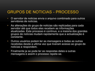 GRUPOS DE NOTICIAS - PROCESSO
• O servidor de noticias envia o arquivo combinado para outros
  servidores de noticias.
• As alterações do grupo de noticias são replicadas para cada
  servidor até que todos eles recebem as informações
  atualizadas. Este processo é continuo, e a maioria dos grandes
  grupos de noticias mudam rapidamente que a actualização é
  constante.
• Outros usuários podem ler as mensagens e todas as outras
  recebidas desde a ultima vez que tiveram acesso ao grupo de
  noticias e respondem.
• Finalmente ja se pode ler as respostas deles e outras
  mensagens e assim o processo repete-se.
 