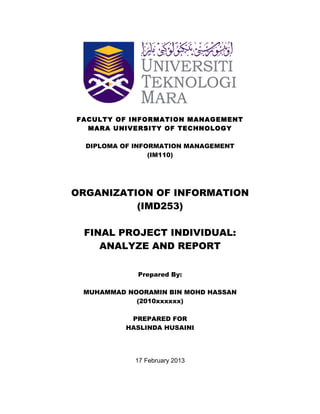 FACULTY OF INFORMATION MANAGEMENT 
MARA UNIVERSITY OF TECHNOLOGY 
DIPLOMA OF INFORMATION MANAGEMENT 
(IM110) 
ORGANIZATION OF INFORMATION 
(IMD253) 
FINAL PROJECT INDIVIDUAL: 
ANALYZE AND REPORT 
Prepared By: 
MUHAMMAD NOORAMIN BIN MOHD HASSAN 
(2010xxxxxx) 
PREPARED FOR 
HASLINDA HUSAINI 
17 February 2013 
 