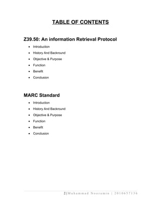 TABLE OF CONTENTS 
Z39.50: An information Retrieval Protocol 
· Introduction 
· History And Backround 
· Objective & Purpose 
· Function 
· Benefit 
· Conclusion 
MARC Standard 
· Introduction 
· History And Backround 
· Objective & Purpose 
· Function 
· Benefit 
· Conclusion 
2 | M u h a m m a d N o o r a m i n | 2 0 1 0 6 5 7 1 3 6 
 