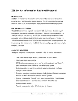 Z39.50: An information Retrieval Protocol 
INTRODUCTION 
Z39.50 is an international standard for communication between computer systems 
primarily, library and information related systems. Z39.50 is becoming increasingly 
important to the future development and deployment of inter-linked library systems. 
HISTORY AND BACKROUND 
The Z39.50 standard was originally proposed in 1984 to provide a standard way of 
interrogating bibliographic databases. Since then, it has gone through 3 versions - in 
1988 (v1),1992(v2) and 1995(v3). Version 2 in 1992 also incorporated and became 
compatible with an ISO standard (10162/3) called Search and Retrieve. Version 3 in 
1995 extended the features of the protocol - it is this version that most suppliers are now 
implementing. It is maintained by the Z39.50 Maintenance Agency - administered by the 
Library of Congress 
OBJECTIVE & PURPOSE 
The typical (simplified) search process involved in a Z39.50 session is as follows: 
· OPAC user selects Target library (Z-server) from an OPAC menu. 
· OPAC user enters search terms 
· OPAC software sends search terms and Target library details to a “Z-client” a 
piece of software usually running as part of the library system. 
· Z-client translates the search terms into “Z-speak” and contacts the Target 
library’s Z-server software. 
· There is a preliminary negotiation between the Z-client and Z-server to establish 
the rules for the “Z-Association” between the two systems. 
· Z-server translates the “Z-speak” into a search request for the Target library’s 
database and receives a response about numbers of matches etc. 
· Z-client receives records 
· Records are presented to the OPAC interface for the user. 
3 | M u h a m m a d N o o r a m i n | 2 0 1 0 6 5 7 1 3 6 
 