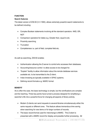 FUNCTION 
Search features 
The latest version of Z39.50 (V.3 1995), allows extremely powerful search statements to 
be defined including: 
· Complex Boolean statements involving all the standard operators AND, OR, 
NOT 
· Comparison operators for dates e.g. Greater than, equal to etc. 
· Proximity searching 
· Truncation 
· Completeness i.e. part of field, complete field etc. 
As well as searching, Z39.50 enables 
· Authentication allowing the Z-server to control who accesses their databases. 
· Accounting/resource control to allow access to be charged for. 
· “Explain” facility to allow information about the remote database services 
available etc. to be transmitted to the Z-client. 
· Index browsing as typically available in OPAC systems. 
· Defining record formats e.g. MARC format 
BENEFIT 
As is often the case, the basic technology is simple, but the ramifications are complex 
and far-reaching. Three key points have turned a process designed for simplifying a 
searcher’s life into a powerful force for changing all aspects of library activity. 
· Modern Z-clients can send requests to several libraries simultaneously either the 
same request or different ones. This feature allows tremendous time saving 
when searching for rare items or for large numbers of records. 
· The basic record format used for interchange is MARC. The Z-client is 
presented with a MARC record for display and possible further processing. All 
4 | M u h a m m a d N o o r a m i n | 2 0 1 0 6 5 7 1 3 6 
 