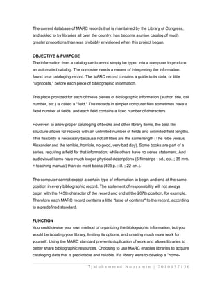 The current database of MARC records that is maintained by the Library of Congress, 
and added to by libraries all over the country, has become a union catalog of much 
greater proportions than was probably envisioned when this project began. 
OBJECTIVE & PURPOSE 
The information from a catalog card cannot simply be typed into a computer to produce 
an automated catalog. The computer needs a means of interpreting the information 
found on a cataloging record. The MARC record contains a guide to its data, or little 
"signposts," before each piece of bibliographic information. 
The place provided for each of these pieces of bibliographic information (author, title, call 
number, etc.) is called a "field." The records in simpler computer files sometimes have a 
fixed number of fields, and each field contains a fixed number of characters. 
However, to allow proper cataloging of books and other library items, the best file 
structure allows for records with an unlimited number of fields and unlimited field lengths. 
This flexibility is necessary because not all titles are the same length (The robe versus 
Alexander and the terrible, horrible, no good, very bad day). Some books are part of a 
series, requiring a field for that information, while others have no series statement. And 
audiovisual items have much longer physical descriptions (5 filmstrips : sd., col. ; 35 mm. 
+ teaching manual) than do most books (403 p. : ill. ; 22 cm.). 
The computer cannot expect a certain type of information to begin and end at the same 
position in every bibliographic record. The statement of responsibility will not always 
begin with the 145th character of the record and end at the 207th position, for example. 
Therefore each MARC record contains a little "table of contents" to the record, according 
to a predefined standard. 
FUNCTION 
You could devise your own method of organizing the bibliographic information, but you 
would be isolating your library, limiting its options, and creating much more work for 
yourself. Using the MARC standard prevents duplication of work and allows libraries to 
better share bibliographic resources. Choosing to use MARC enables libraries to acquire 
cataloging data that is predictable and reliable. If a library were to develop a "home- 
7 | M u h a m m a d N o o r a m i n | 2 0 1 0 6 5 7 1 3 6 
 