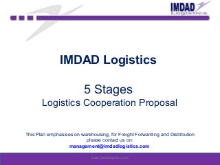 IMDAD Logistics
5 Stages
Logistics Cooperation Proposal
This Plan emphasises on warehousing, for Freight Forwarding and Distribution
please contact us on:
management@imdadlogistics.com
www.imdadlogistics.com
 