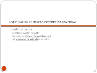 INVESTIGACIÓN DE MERCADOS Y EMPRESA COMERCIAL roberto gil  saura director proyectos (tesi, sl) consultor en www.investigaonline.com pdiuniversitat de valència (asociado) 1 