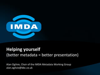 Helping yourself (better metadata = better presentation) Alan Ogilvie, Chair of the IMDA Metadata Working Group [email_address] 